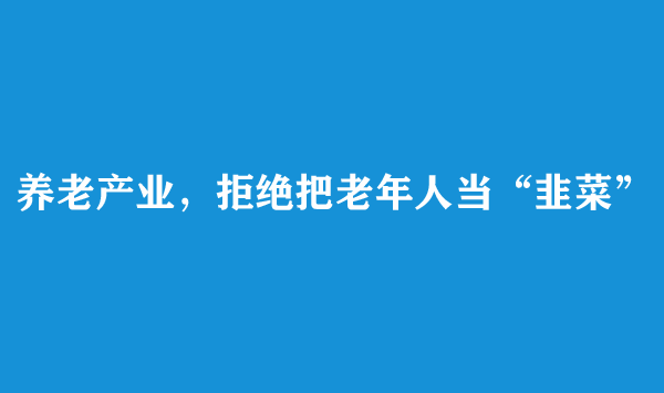 养老产业，拒绝把老年人当“韭菜”